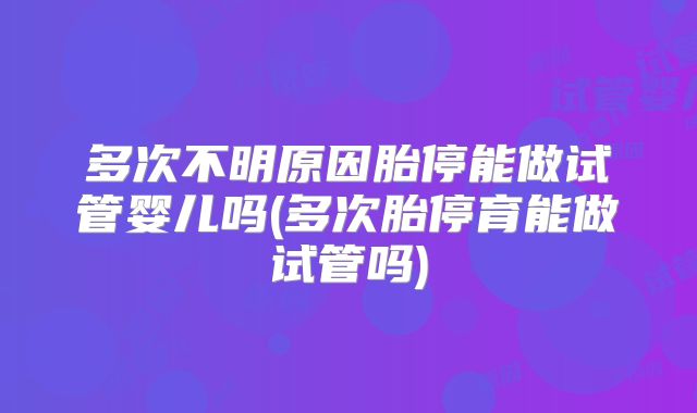 多次不明原因胎停能做试管婴儿吗(多次胎停育能做试管吗)