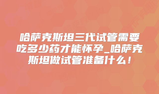 哈萨克斯坦三代试管需要吃多少药才能怀孕_哈萨克斯坦做试管准备什么！