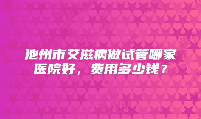 池州市艾滋病做试管哪家医院好,费用多少钱?