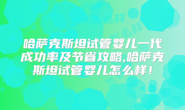 哈萨克斯坦试管婴儿一代成功率及节省攻略,哈萨克斯坦试管婴儿怎么样！