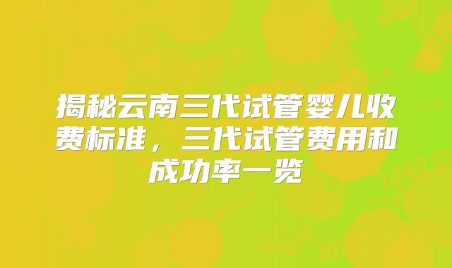 揭秘云南三代试管婴儿收费标准,三代试管费用和成功率一览