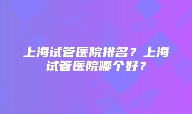 上海试管医院排名?上海试管医院哪个好?
