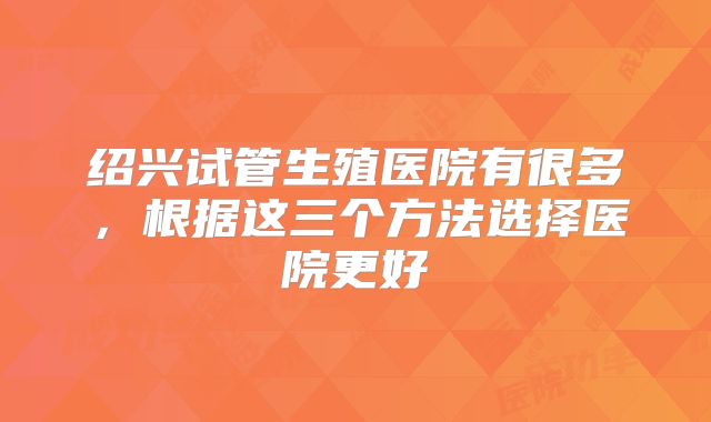绍兴试管生殖医院有很多,根据这三个方法选择医院更好