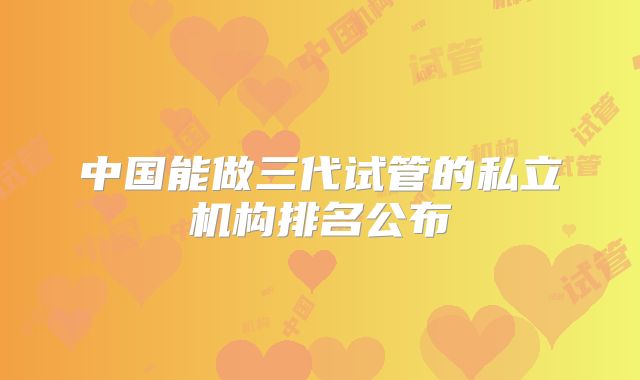 中国能做三代试管的私立机构排名公布