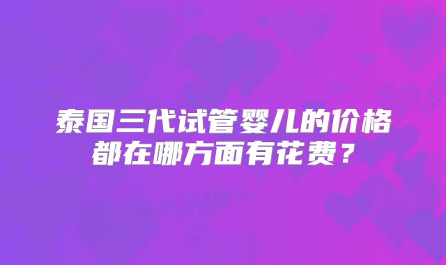 泰国三代试管婴儿的价格都在哪方面有花费？