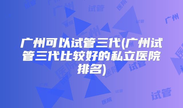 广州可以试管三代(广州试管三代比较好的私立医院排名)