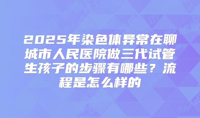 2025年染色体异常在聊城市人民医院做三代试管生孩子的步骤有哪些？流程是怎么样的