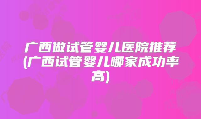 广西做试管婴儿医院推荐(广西试管婴儿哪家成功率高)