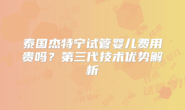泰国杰特宁试管婴儿费用贵吗？第三代技术优势解析