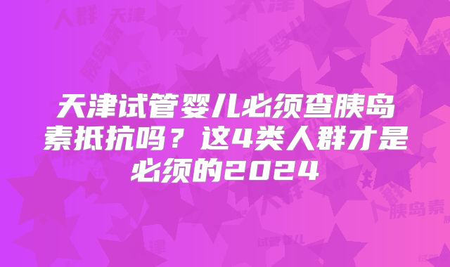 天津试管婴儿必须查胰岛素抵抗吗？这4类人群才是必须的2024
