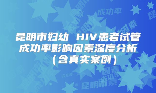 昆明市妇幼 HIV患者试管成功率影响因素深度分析（含真实案例）