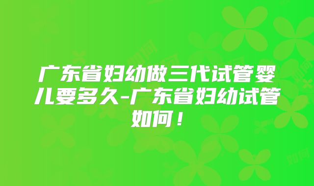 广东省妇幼做三代试管婴儿要多久-广东省妇幼试管如何!