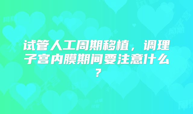 试管人工周期移植，调理子宫内膜期间要注意什么？