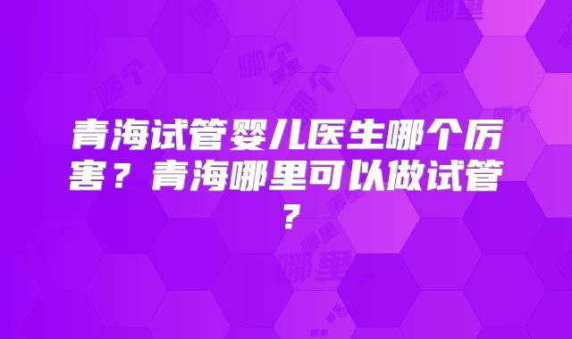 青海试管婴儿医生哪个厉害?青海哪里可以做试管?