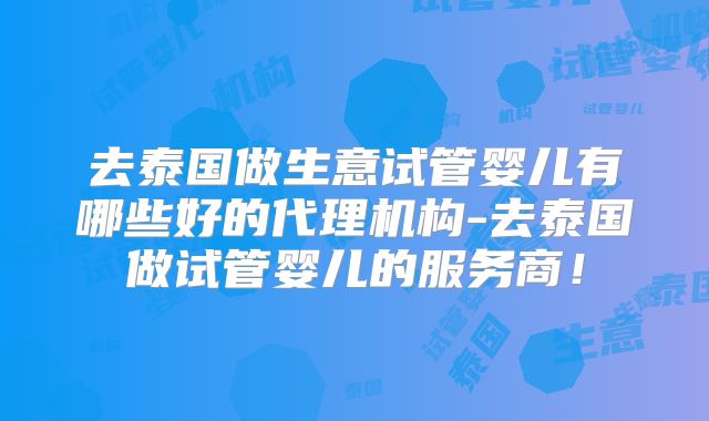 去泰国做生意试管婴儿有哪些好的代理机构-去泰国做试管婴儿的服务商！