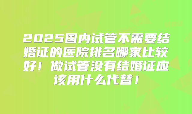 2025国内试管不需要结婚证的医院排名哪家比较好！做试管没有结婚证应该用什么代替！