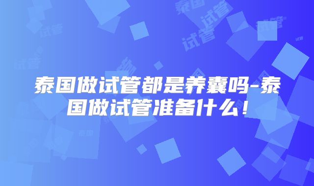 泰国做试管都是养囊吗-泰国做试管准备什么！