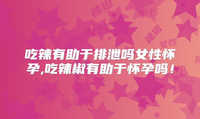 吃辣有助于排泄吗女性怀孕,吃辣椒有助于怀孕吗！