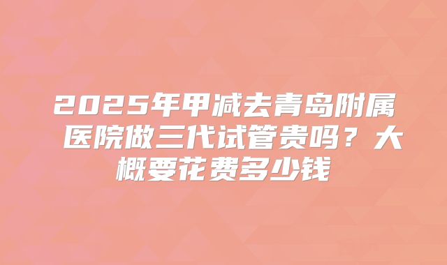 2025年甲减去青岛附属 医院做三代试管贵吗？大概要花费多少钱