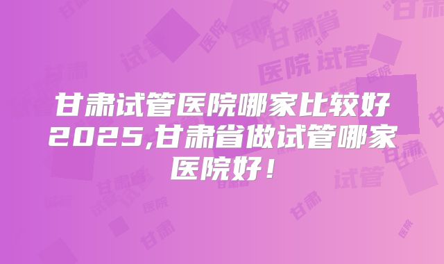甘肃试管医院哪家比较好2025,甘肃省做试管哪家医院好！