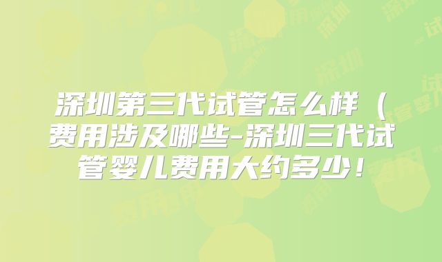 深圳第三代试管怎么样(费用涉及哪些-深圳三代试管婴儿费用大约多少!