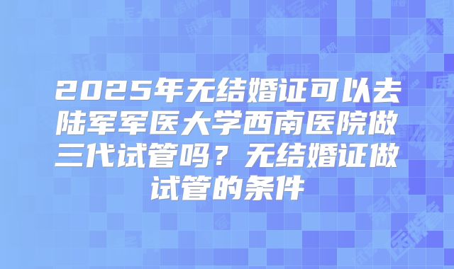 2025年无结婚证可以去陆军军医大学西南医院做三代试管吗？无结婚证做试管的条件