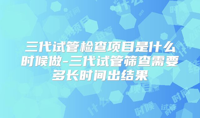 三代试管检查项目是什么时候做-三代试管筛查需要多长时间出结果