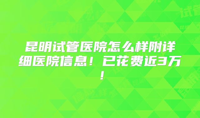 昆明试管医院怎么样附详细医院信息！已花费近3万！