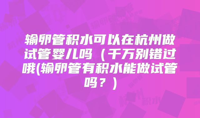 输卵管积水可以在杭州做试管婴儿吗(千万别错过哦(输卵管有积水能做试管吗?)