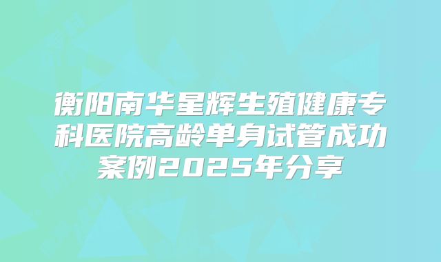 衡阳南华星辉生殖健康专科医院高龄单身试管成功案例2025年分享