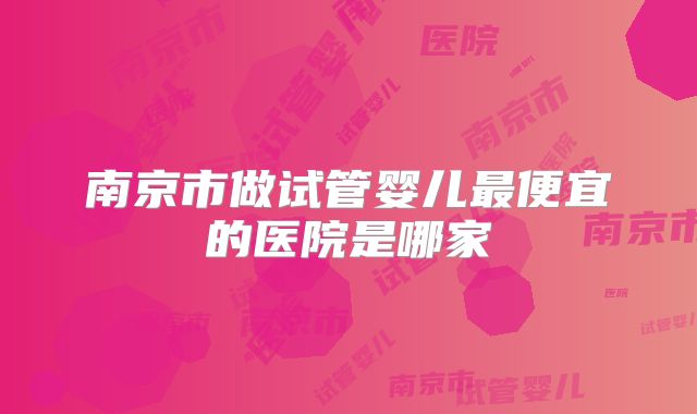 南京市做试管婴儿最便宜的医院是哪家