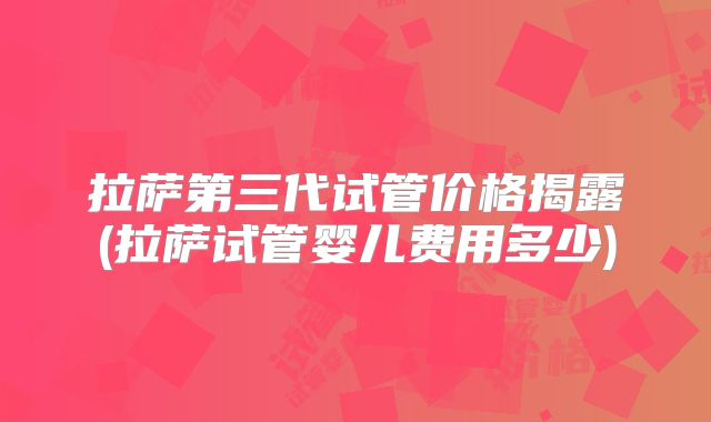 拉萨第三代试管价格揭露(拉萨试管婴儿费用多少)