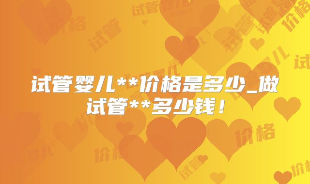 试管婴儿**价格是多少_做试管**多少钱！