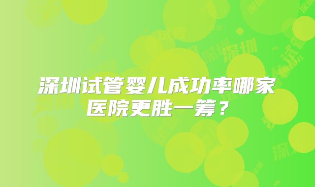 深圳试管婴儿成功率哪家医院更胜一筹？