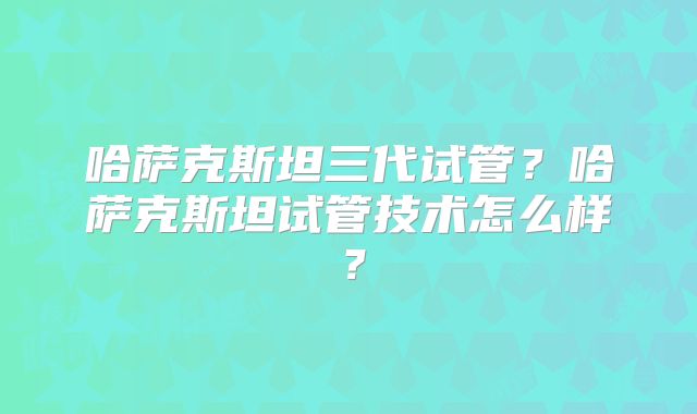 哈萨克斯坦三代试管?哈萨克斯坦试管技术怎么样?