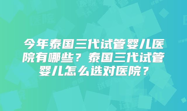 今年泰国三代试管婴儿医院有哪些？泰国三代试管婴儿怎么选对医院？