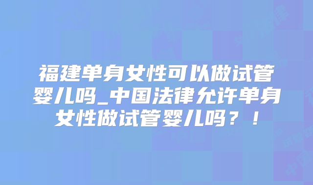 福建单身女性可以做试管婴儿吗_中国法律允许单身女性做试管婴儿吗？！