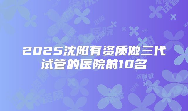 2025沈阳有资质做三代试管的医院前10名