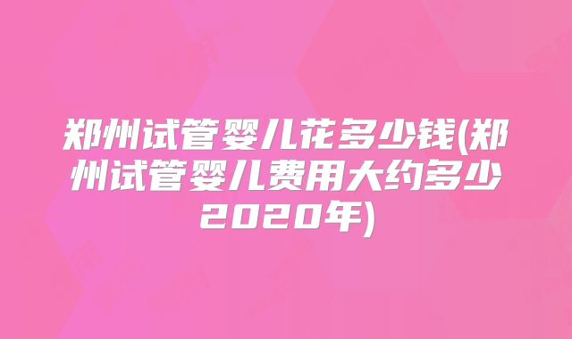 郑州试管婴儿花多少钱(郑州试管婴儿费用大约多少2020年)