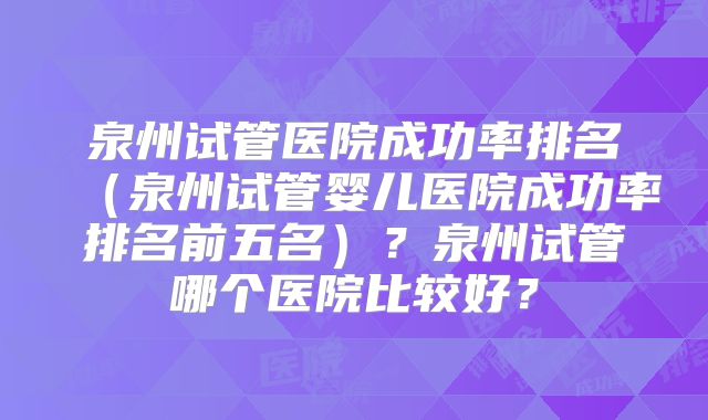 泉州试管医院成功率排名（泉州试管婴儿医院成功率排名前五名）？泉州试管哪个医院比较好？