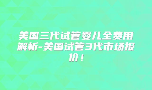 美国三代试管婴儿全费用解析-美国试管3代市场报价！