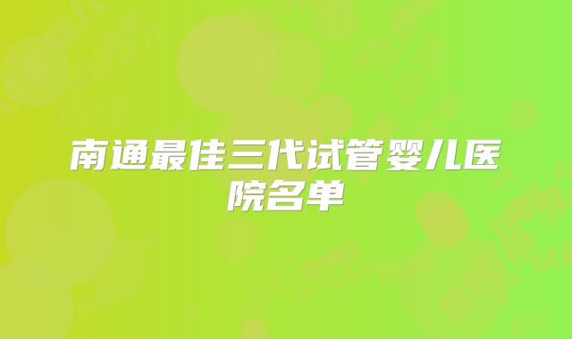 南通最佳三代试管婴儿医院名单