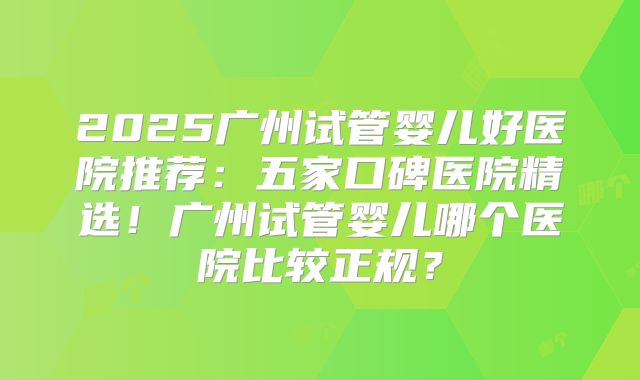 2025广州试管婴儿好医院推荐：五家口碑医院精选！广州试管婴儿哪个医院比较正规？