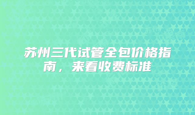 苏州三代试管全包价格指南,来看收费标准