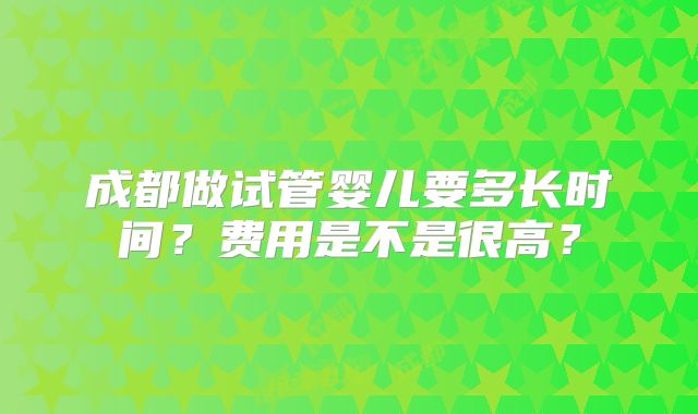 成都做试管婴儿要多长时间？费用是不是很高？