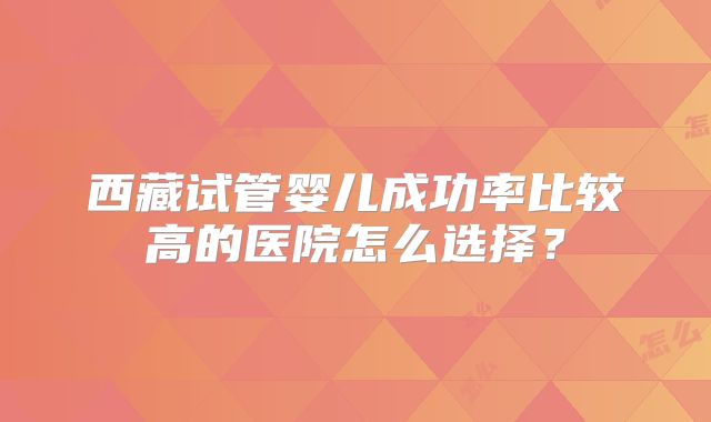 西藏试管婴儿成功率比较高的医院怎么选择？