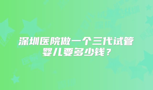 深圳医院做一个三代试管婴儿要多少钱？