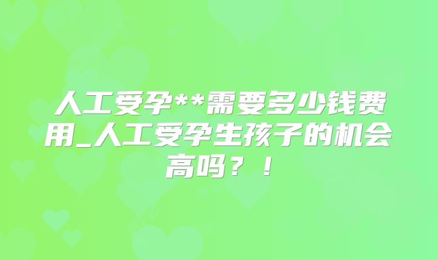 人工受孕**需要多少钱费用_人工受孕生孩子的机会高吗？！