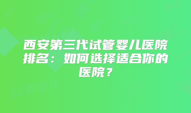 西安第三代试管婴儿医院排名：如何选择适合你的医院？