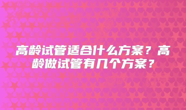 高龄试管适合什么方案？高龄做试管有几个方案？